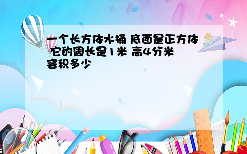 一个长方体水桶 底面是正方体 它的周长是1米 高4分米 容积多少