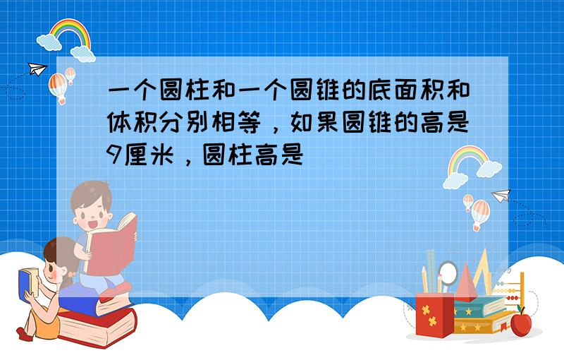 一个圆柱和一个圆锥的底面积和体积分别相等，如果圆锥的高是9厘米，圆柱高是（　　）