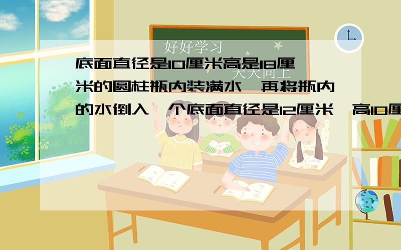 底面直径是10厘米高是18厘米的圆柱瓶内装满水,再将瓶内的水倒入一个底面直径是12厘米,高10厘米的圆柱形