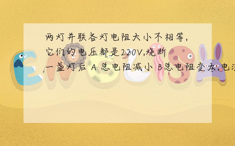 两灯并联各灯电阻大小不相等,它们的电压都是220V,烧断一盏灯后 A 总电阻减小 B总电阻变大,电流变小