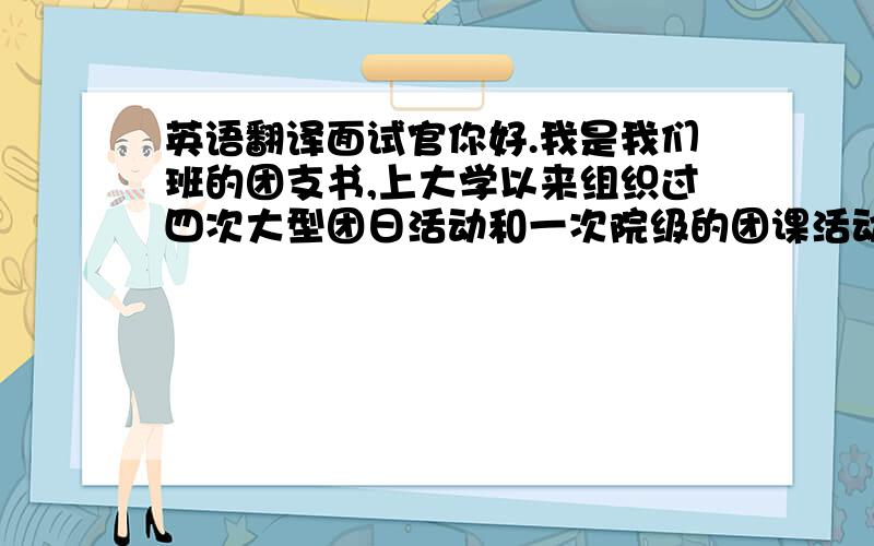 英语翻译面试官你好.我是我们班的团支书,上大学以来组织过四次大型团日活动和一次院级的团课活动并且每次都担任主持人.在这个