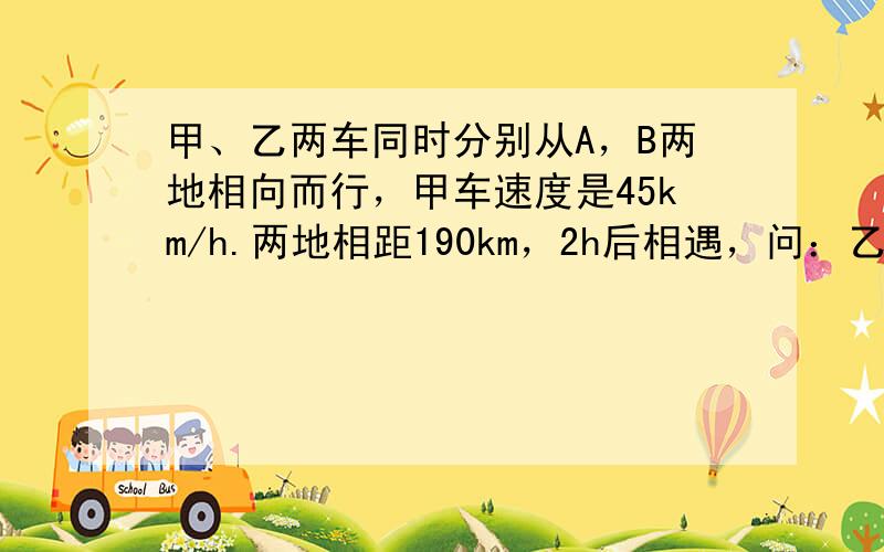 甲、乙两车同时分别从A，B两地相向而行，甲车速度是45km/h.两地相距190km，2h后相遇，问：乙车的速度是多少？设