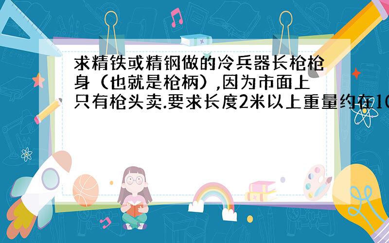 求精铁或精钢做的冷兵器长枪枪身（也就是枪柄）,因为市面上只有枪头卖.要求长度2米以上重量约在10公斤,