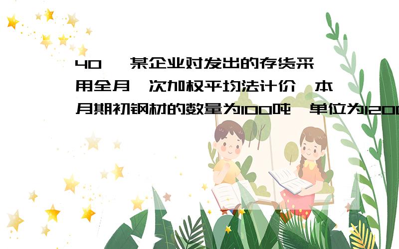 40 、某企业对发出的存货采用全月一次加权平均法计价,本月期初钢材的数量为100吨,单位为1200元/吨.