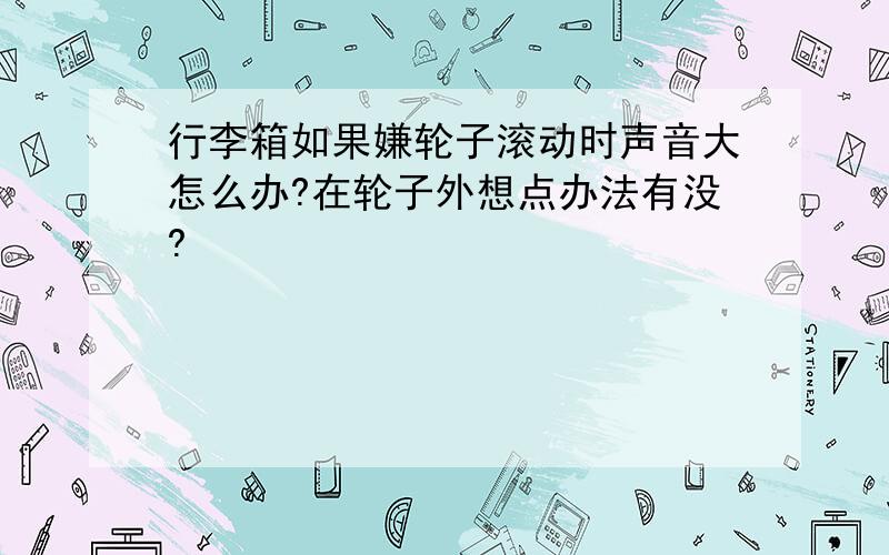 行李箱如果嫌轮子滚动时声音大怎么办?在轮子外想点办法有没?