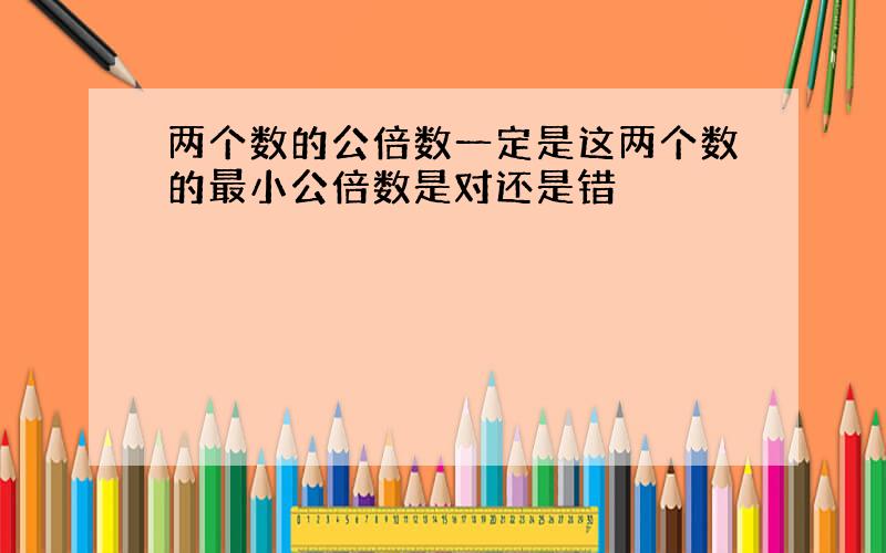 两个数的公倍数一定是这两个数的最小公倍数是对还是错