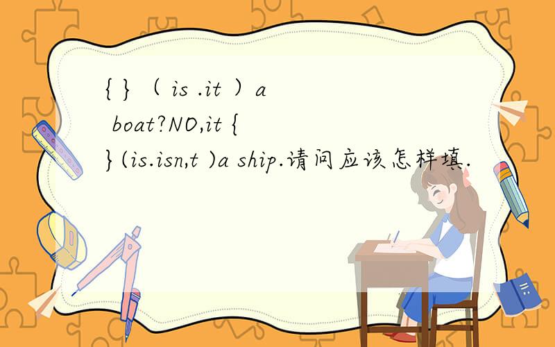 { }（ is .it ）a boat?NO,it { }(is.isn,t )a ship.请问应该怎样填.