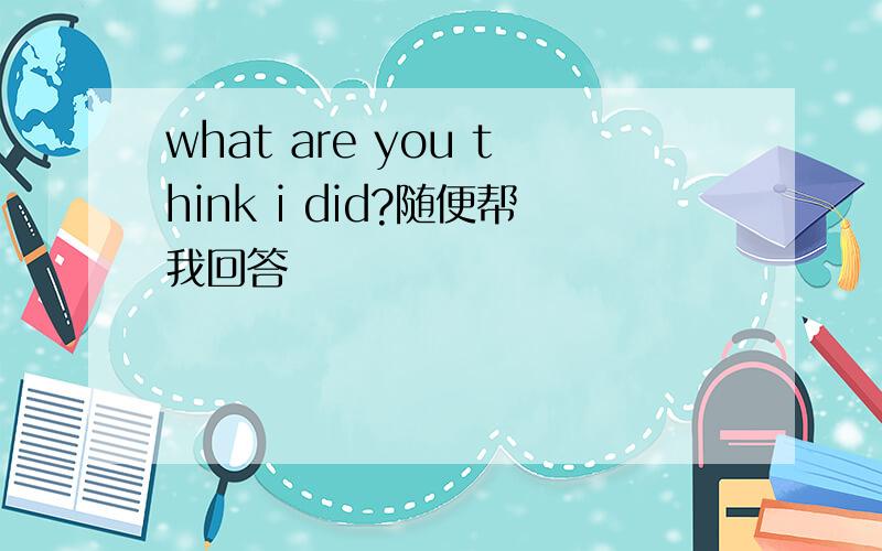 what are you think i did?随便帮我回答