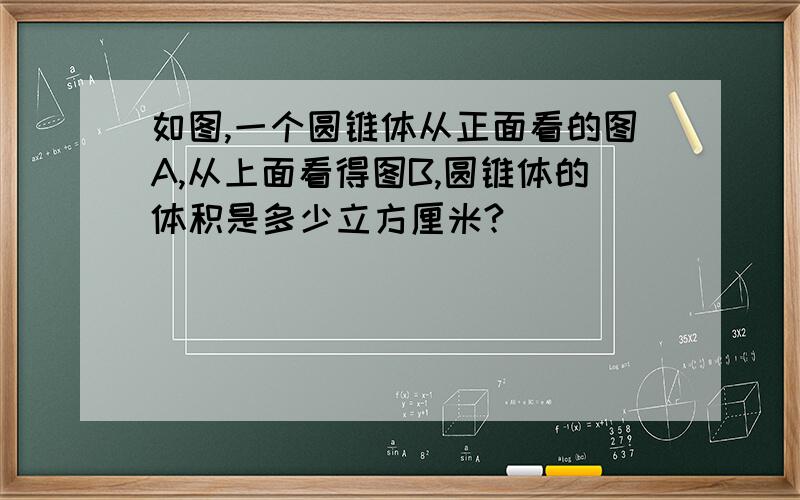 如图,一个圆锥体从正面看的图A,从上面看得图B,圆锥体的体积是多少立方厘米?