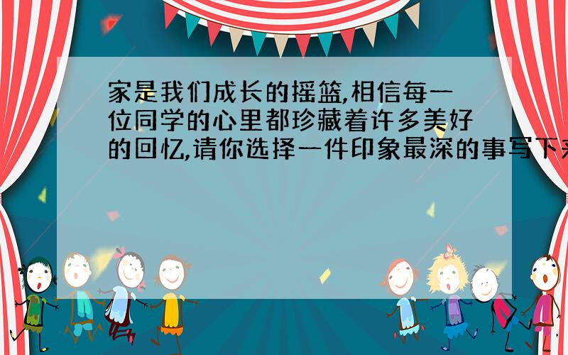 家是我们成长的摇篮,相信每一位同学的心里都珍藏着许多美好的回忆,请你选择一件印象最深的事写下来.（500字以上,