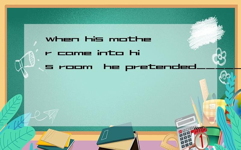 when his mother came into his room,he pretended_____.A to sl