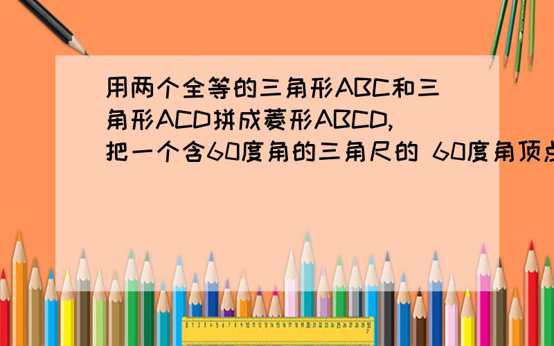 用两个全等的三角形ABC和三角形ACD拼成菱形ABCD,把一个含60度角的三角尺的 60度角顶点与点A重合,两边分