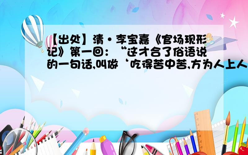 【出处】清·李宝嘉《官场现形记》第一回：“这才合了俗语说的一句话,叫做‘吃得苦中苦,方为人上人’.”