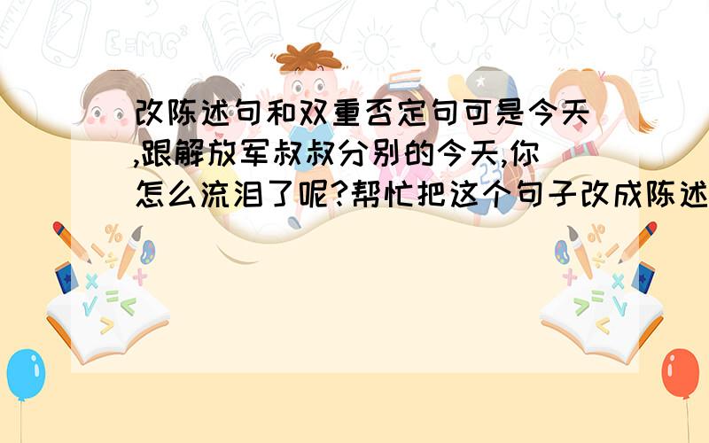 改陈述句和双重否定句可是今天,跟解放军叔叔分别的今天,你怎么流泪了呢?帮忙把这个句子改成陈述句和双重否定句.