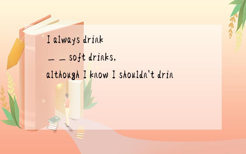 I always drink__soft drinks,although I know I shouldn't drin