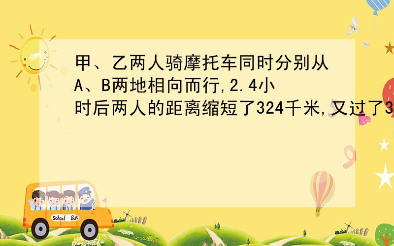 甲、乙两人骑摩托车同时分别从A、B两地相向而行,2.4小时后两人的距离缩短了324千米,又过了3.2小时,