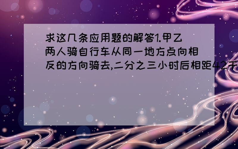 求这几条应用题的解答1.甲乙两人骑自行车从同一地方点向相反的方向骑去,二分之三小时后相距42千米,已知甲每小时行15千米