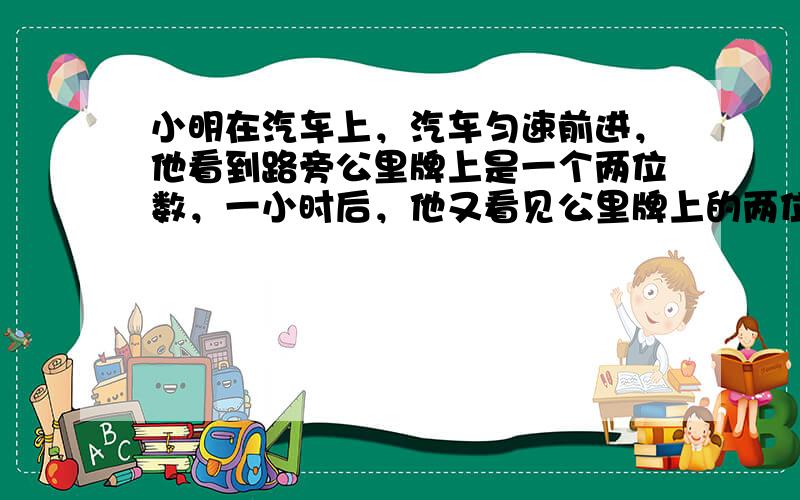 小明在汽车上，汽车匀速前进，他看到路旁公里牌上是一个两位数，一小时后，他又看见公里牌上的两位数恰好是前次两位数个、十位数