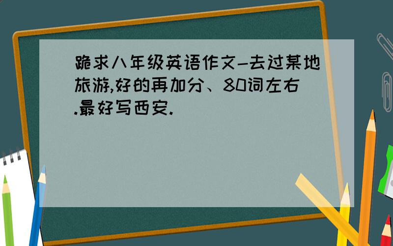 跪求八年级英语作文-去过某地旅游,好的再加分、80词左右.最好写西安.