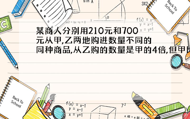 某商人分别用210元和700元从甲,乙两地购进数量不同的同种商品,从乙购的数量是甲的4倍,但甲比仪乙每件商品贵3.5元