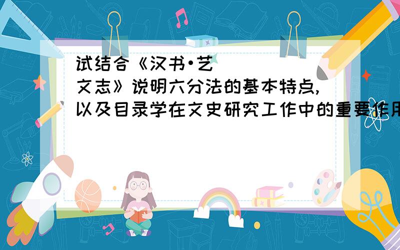 试结合《汉书•艺文志》说明六分法的基本特点,以及目录学在文史研究工作中的重要作用.