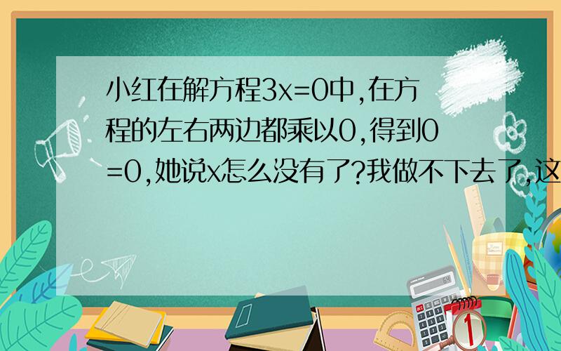 小红在解方程3x=0中,在方程的左右两边都乘以0,得到0=0,她说x怎么没有了?我做不下去了,这时王刚也遇到了麻烦,他在