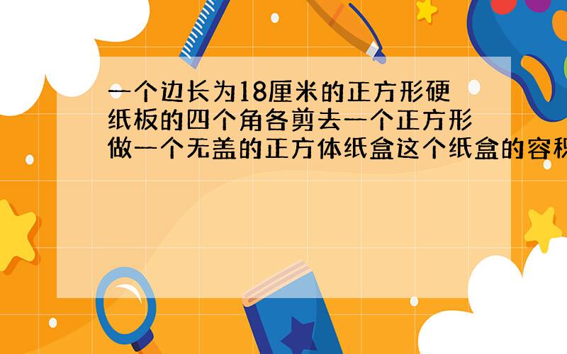 一个边长为18厘米的正方形硬纸板的四个角各剪去一个正方形做一个无盖的正方体纸盒这个纸盒的容积是多少?