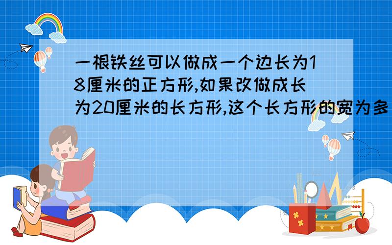 一根铁丝可以做成一个边长为18厘米的正方形,如果改做成长为20厘米的长方形,这个长方形的宽为多少厘米?请问