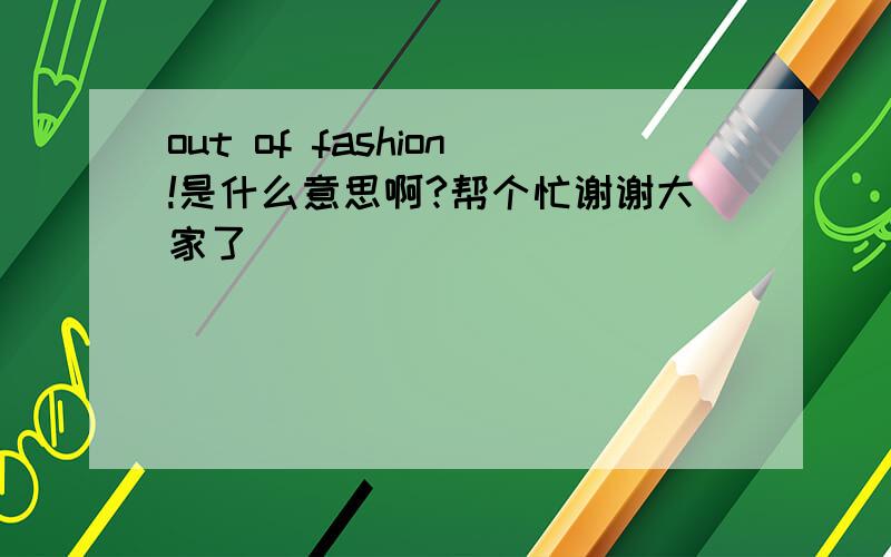 out of fashion!是什么意思啊?帮个忙谢谢大家了