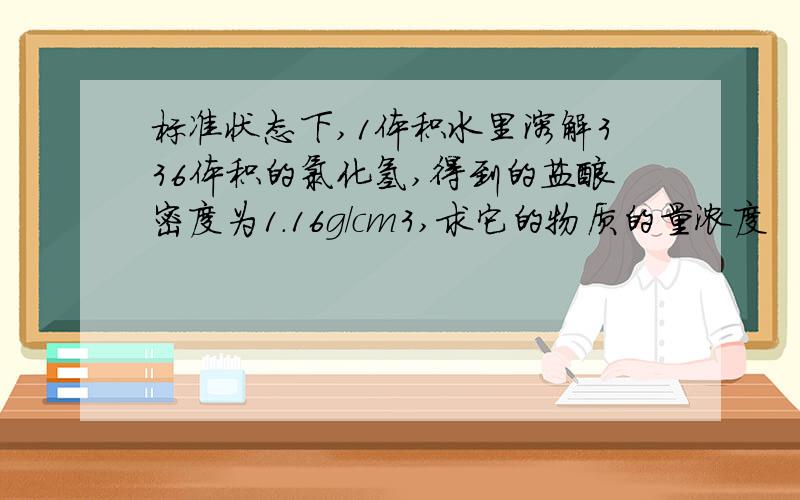 标准状态下,1体积水里溶解336体积的氯化氢,得到的盐酸密度为1.16g/cm3,求它的物质的量浓度