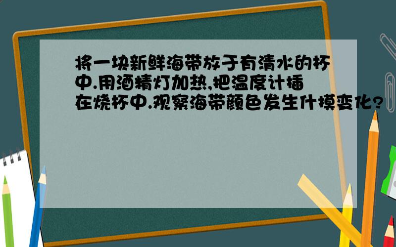 将一块新鲜海带放于有清水的杯中.用酒精灯加热,把温度计插在烧杯中.观察海带颜色发生什摸变化?