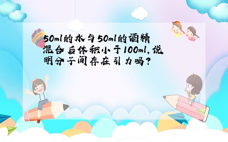 50ml的水与50ml的酒精混合后体积小于100ml,说明分子间存在引力吗?