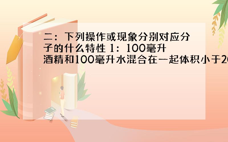 二：下列操作或现象分别对应分子的什么特性 1：100毫升酒精和100毫升水混合在一起体积小于200毫升 待续