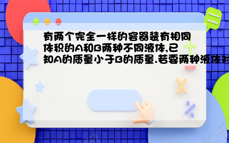 有两个完全一样的容器装有相同体积的A和B两种不同液体,已知A的质量小于B的质量.若要两种液体对容器底部压强相等,可以采取