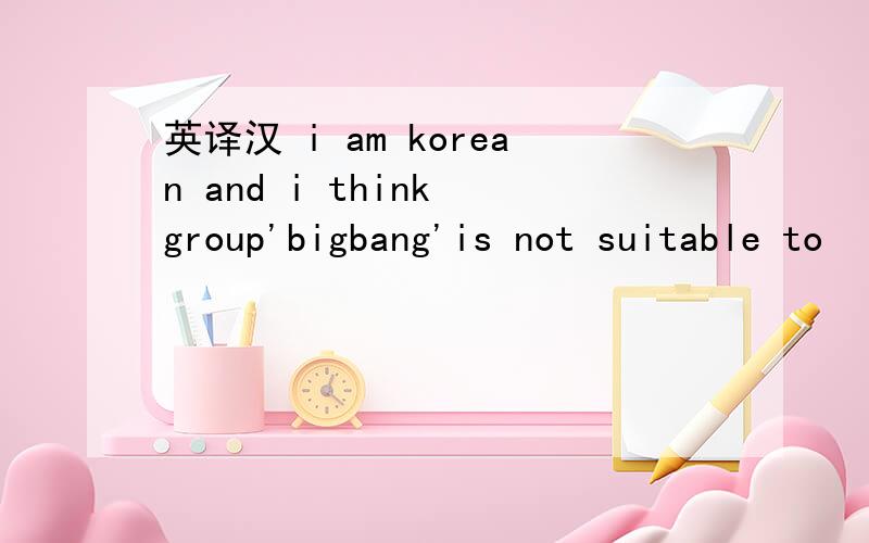 英译汉 i am korean and i think group'bigbang'is not suitable to