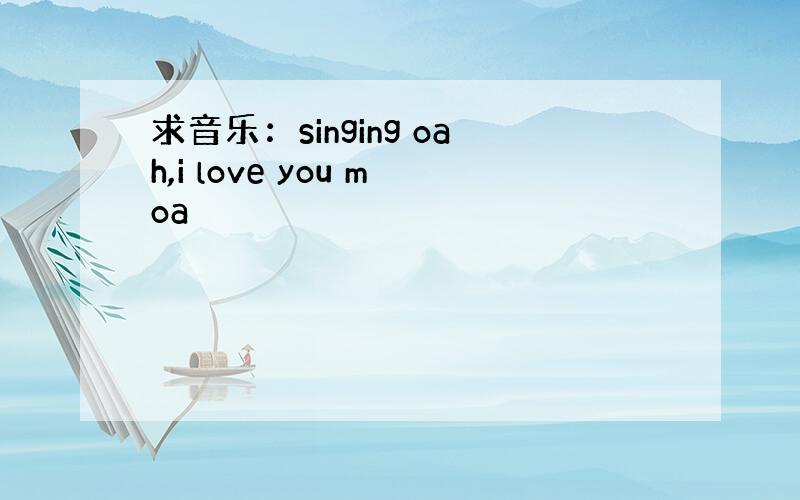 求音乐：singing oah,i love you moa