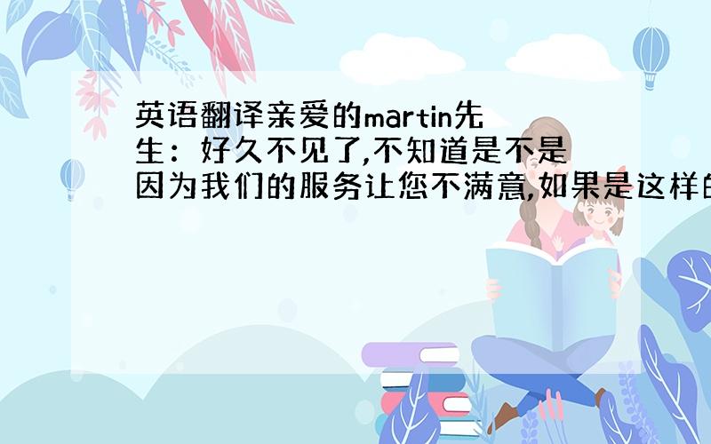 英语翻译亲爱的martin先生：好久不见了,不知道是不是因为我们的服务让您不满意,如果是这样的话请您给我们提出宝贵的意见