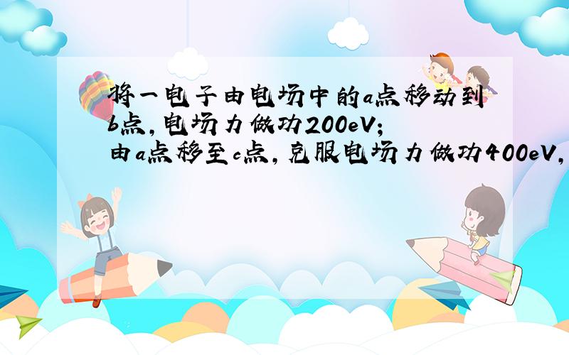 将一电子由电场中的a点移动到b点,电场力做功200eV;由a点移至c点,克服电场力做功400eV,已知b点电势φb=10