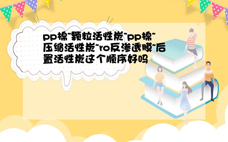 pp棉~颗粒活性炭~pp棉~压缩活性炭~ro反渗透膜~后置活性炭这个顺序好吗