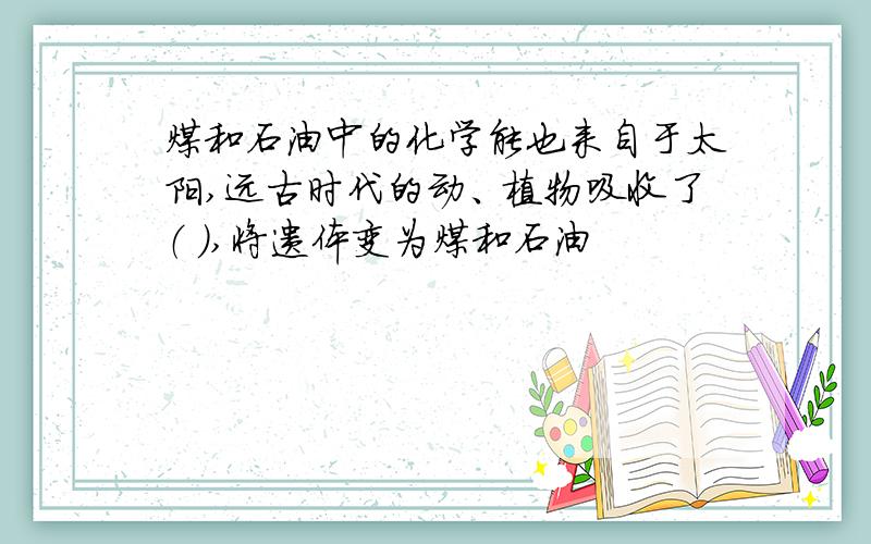 煤和石油中的化学能也来自于太阳,远古时代的动、植物吸收了（ ）,将遗体变为煤和石油