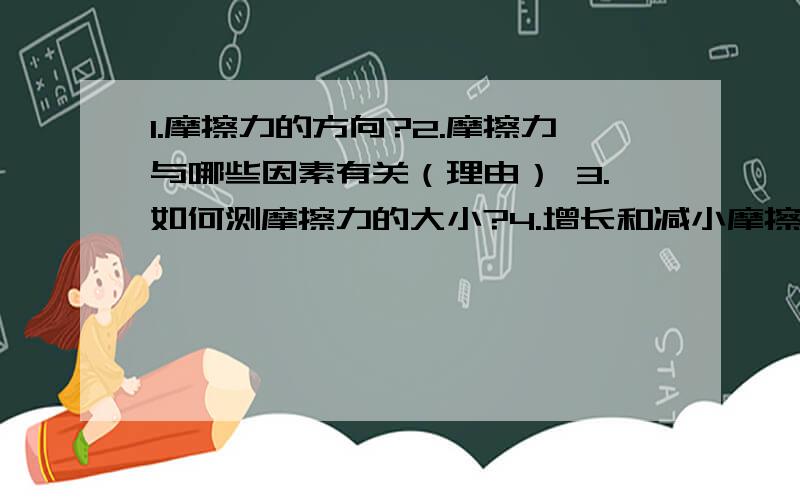 1.摩擦力的方向?2.摩擦力与哪些因素有关（理由） 3.如何测摩擦力的大小?4.增长和减小摩擦力的方法 举