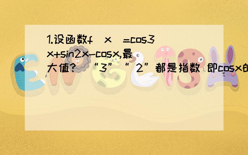 1.设函数f(x)=cos3x+sin2x-cosx,最大值?（“3”“ 2”都是指数 即cosx的三次方等）