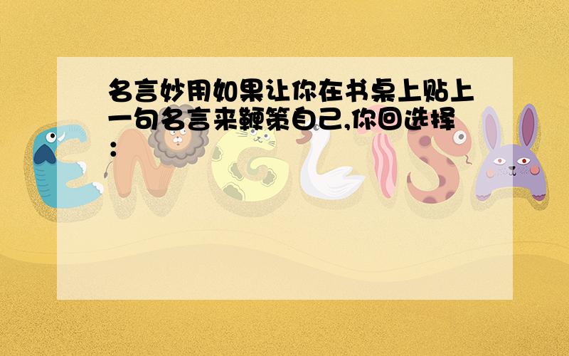 名言妙用如果让你在书桌上贴上一句名言来鞭策自己,你回选择：