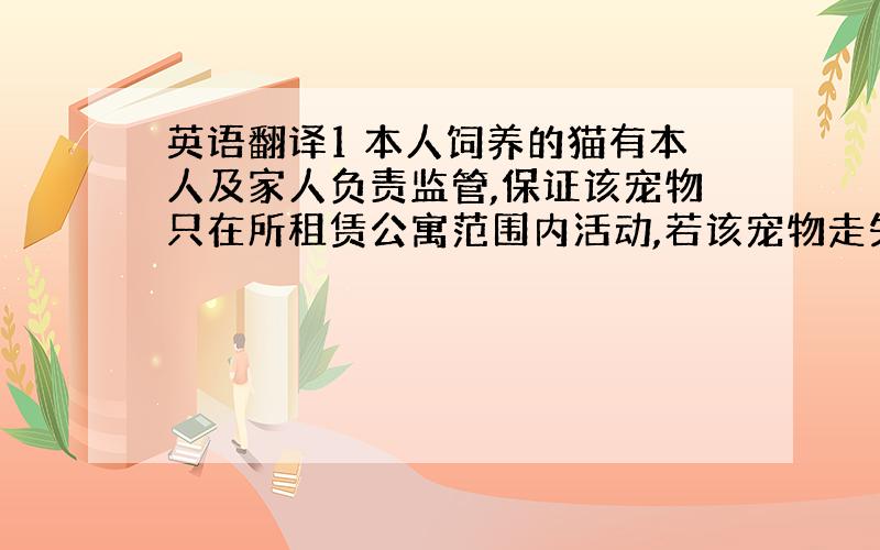 英语翻译1 本人饲养的猫有本人及家人负责监管,保证该宠物只在所租赁公寓范围内活动,若该宠物走失或发生意外,本人承担一切后