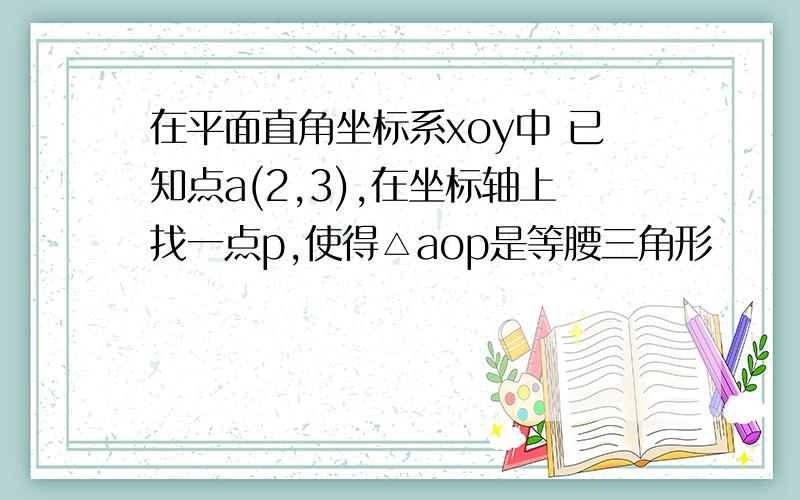 在平面直角坐标系xoy中 已知点a(2,3),在坐标轴上找一点p,使得△aop是等腰三角形