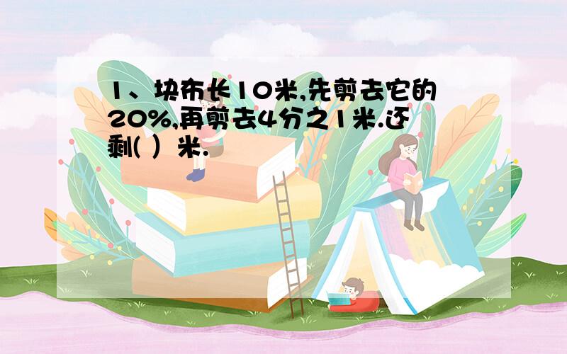 1、块布长10米,先剪去它的20%,再剪去4分之1米.还剩( ）米.