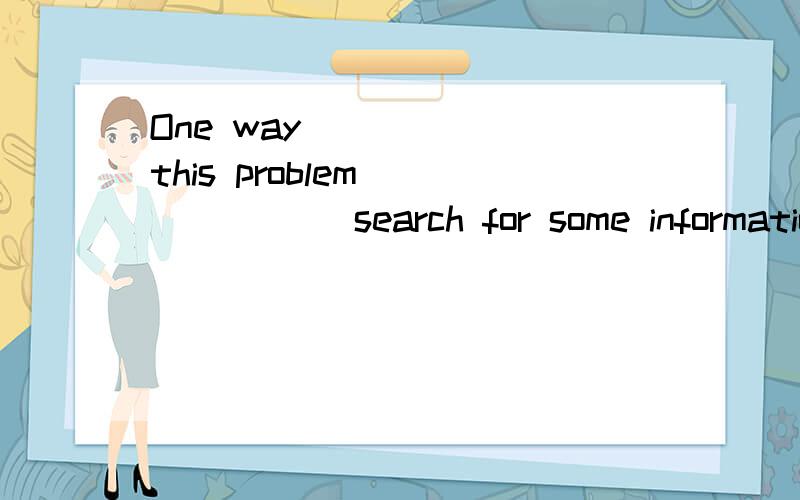 One way _____ this problem ______ search for some informatio