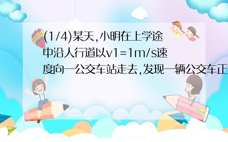 (1/4)某天,小明在上学途中沿人行道以v1=1m/s速度向一公交车站走去,发现一辆公交车正以v2=15m/s速度从..