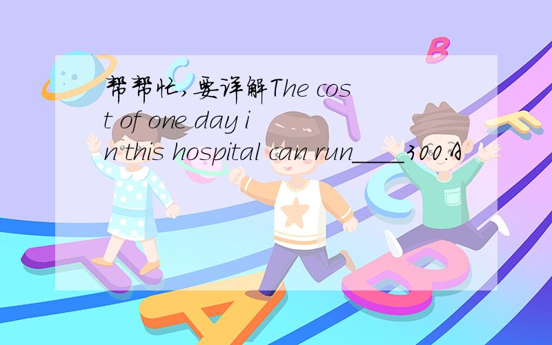 帮帮忙,要详解The cost of one day in this hospital can run____300.A