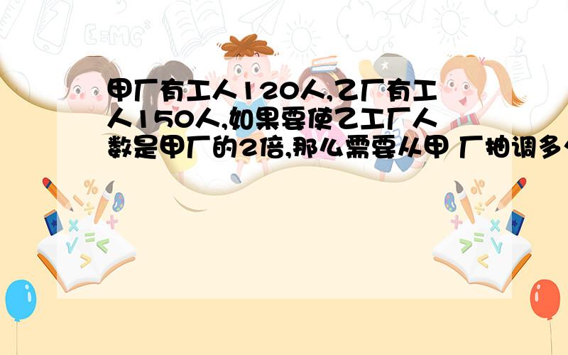 甲厂有工人120人,乙厂有工人150人,如果要使乙工厂人数是甲厂的2倍,那么需要从甲 厂抽调多少人到乙厂?